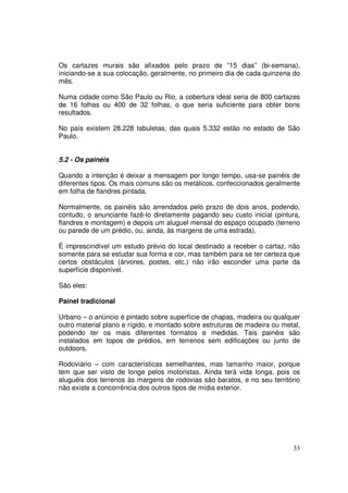 Os cartazes murais são afixados pelo prazo de “15 dias” (bi-semana),
iniciando-se a sua colocação, geralmente, no primeiro dia de cada quinzena do
mês.
Numa cidade como São Paulo ou Rio, a cobertura ideal seria de 800 cartazes
de 16 folhas ou 400 de 32 folhas, o que seria suficiente para obter bons
resultados.
No país existem 28.228 tabuletas, das quais 5.332 estão no estado de São
Paulo.
5.2 - Os painéis
Quando a intenção é deixar a mensagem por longo tempo, usa-se painéis de
diferentes tipos. Os mais comuns são os metálicos, confeccionados geralmente
em folha de flandres pintada.
Normalmente, os painéis são arrendados pelo prazo de dois anos, podendo,
contudo, o anunciante fazê-lo diretamente pagando seu custo inicial (pintura,
flandres e montagem) e depois um aluguel mensal do espaço ocupado (terreno
ou parede de um prédio, ou, ainda, às margens de uma estrada).
É imprescindível um estudo prévio do local destinado a receber o cartaz, não
somente para se estudar sua forma e cor, mas também para se ter certeza que
certos obstáculos (árvores, postes, etc.) não irão esconder uma parte da
superfície disponível.
São eles:
Painel tradicional
Urbano – o anúncio é pintado sobre superfície de chapas, madeira ou qualquer
outro material plano e rígido, e montado sobre estruturas de madeira ou metal,
podendo ter os mais diferentes formatos e medidas. Tais painéis são
instalados em topos de prédios, em terrenos sem edificações ou junto de
outdoors.
Rodoviário – com características semelhantes, mas tamanho maior, porque
tem que ser visto de longe pelos motoristas. Ainda terá vida longa, pois os
aluguéis dos terrenos às margens de rodovias são baratos, e no seu território
não existe a concorrência dos outros tipos de mídia exterior.

33

 