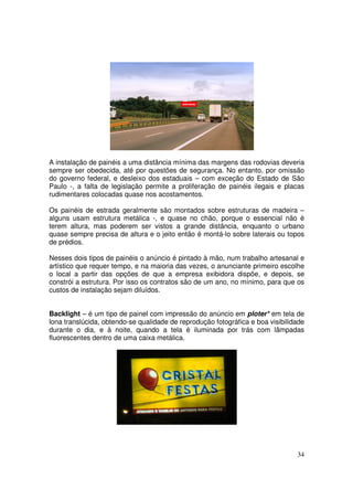 A instalação de painéis a uma distância mínima das margens das rodovias deveria
sempre ser obedecida, até por questões de segurança. No entanto, por omissão
do governo federal, e desleixo dos estaduais – com exceção do Estado de São
Paulo -, a falta de legislação permite a proliferação de painéis ilegais e placas
rudimentares colocadas quase nos acostamentos.
Os painéis de estrada geralmente são montados sobre estruturas de madeira –
alguns usam estrutura metálica -, e quase no chão, porque o essencial não é
terem altura, mas poderem ser vistos a grande distância, enquanto o urbano
quase sempre precisa de altura e o jeito então é montá-lo sobre laterais ou topos
de prédios.
Nesses dois tipos de painéis o anúncio é pintado à mão, num trabalho artesanal e
artístico que requer tempo, e na maioria das vezes, o anunciante primeiro escolhe
o local a partir das opções de que a empresa exibidora dispõe, e depois, se
constrói a estrutura. Por isso os contratos são de um ano, no mínimo, para que os
custos de instalação sejam diluídos.
Backlight – é um tipo de painel com impressão do anúncio em ploter* em tela de
lona translúcida, obtendo-se qualidade de reprodução fotográfica e boa visibilidade
durante o dia, e à noite, quando a tela é iluminada por trás com lâmpadas
fluorescentes dentro de uma caixa metálica.

34

 