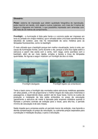 Glossário:
Ploter: sistema de impressão que obtém qualidade fotográfica de reprodução,
pode imprimir em tecido, vinil, papel e outros materiais, com mais de 3 metros de
largura e dispostos em bobinas, o que possibilita impressão sem emendas com
até mais de 30 metros de comprimento.
Frontlight – a iluminação é feita pela frente e o anúncio pode ser impresso em
lona ou pintado em chapa metálica, que é afixada sobre uma base semelhantes às
tabuletas de outdoor, pois não há necessidade da caixa metálica para as
lâmpadas fluorescentes, como no backlight.
É mais utilizado que o backlight porque tem melhor visualização, tanto à noite, por
causa da iluminação frontal, como durante o dia, porque a lona fica rígida sobre a
estrutura e assim não oscila com o vento, nem rasga, como acontece com o
backlight, além de ser mais rápida, simples e barata a troca de lâmpadas
queimadas. As figuras a seguir mostram um frontlight de dia e à noite.

Tanto o back como o frontlight são montados sobre estruturas metálicas apoiadas
em altos postes, a fim de proporcionar o melhor ângulo de visão para motoristas e
passageiros, e dependendo disso, podem até ter duas faces. Como os custos de
produção e instalação da tela estão embutidos no preço da veiculação
(geralmente a estrutura de metal é bancada pela empresa exibidora quando é
fechado o primeiro contrato de exibição para o local), para diluí-los, o período
mínimo de veiculação é de seis meses.
Nada impede que a empresa aceite um período menor de exibição, mas fazendo a
devida compensação no preço da veiculação, ou cobrando preços separados para
a produção e instalação da peça, e para a veiculação.

35

 