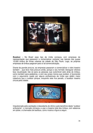 Busdoor – No Brasil esse tipo de mídia começou com empresas de
representação que passaram a comercializar cartazes nas laterais dos quase
10.000 ônibus de linhas urbanas da cidade de São Paulo. Logo, as próprias
empresas de ônibus pegaram para si tal comercialização.
Diante da grande procura, as empresas passaram a comercializar o vidro traseiro
também -, que teve mais procura ainda, porque o seu formato retangular oferece
boa visualização não só para as pessoas cujo automóvel está atrás do ônibus,
como também para pedestres, e com seu preço menos que outdoor, é favorecido
com o argumento usado por alguns profissionais de mídia que obtêm maior
cobertura que o outdoor porque, enquanto este fica parado, o busdoor traseiro
circula pela cidade.

Impulsionado pela aceitação e descoberta do ótimo custo-benefício deste “outdoor
ambulante”, o mercado começou a usar a traseira total dos ônibus, com adesivos
em ploter, e chamados de backbus, como mostra a figura a seguir.

38

 