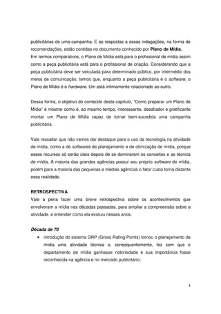 publicitárias de uma campanha. E as respostas a essas indagações, na forma de
recomendações, estão contidas no documento conhecido por Plano de Mídia.
Em termos comparativos, o Plano de Mídia está para o profissional de mídia assim
como a peça publicitária está para o profissional de criação. Considerando que a
peça publicitária deve ser veiculada para determinado público, por intermédio dos
meios de comunicação, temos que, enquanto a peça publicitária é o software, o
Plano de Mídia é o hardware. Um está intimamente relacionado ao outro.
Dessa forma, o objetivo do conteúdo deste capítulo, “Como preparar um Plano de
Mídia” é mostrar como é, ao mesmo tempo, interessante, desafiador e gratificante
montar um Plano de Mídia capaz de tornar bem-sucedida uma campanha
publicitária.
Vale ressaltar que não vamos dar destaque para o uso da tecnologia na atividade
de mídia, como a de softwares de planejamento e de otimização de mídia, porque
esses recursos só serão úteis depois de se dominarem os conceitos e as técnica
de mídia. A maioria das grandes agências possui seu próprio software de mídia,
porém para a maioria das pequenas e médias agências o fator custo torna distante
essa realidade.
RETROSPECTIVA
Vale a pena fazer uma breve retrospectiva sobre os acontecimentos que
envolveram a mídia nas décadas passadas, para ampliar a compreensão sobre a
atividade, e entender como ela evoluiu nesses anos.
Década de 70
•

introdução do sistema GRP (Gross Rating Points) tornou o planejamento de
mídia uma atividade técnica e, consequentemente, fez com que o
departamento de mídia ganhasse notoriedade e sua importância fosse
reconhecida na agência e no mercado publicitário;

4

 