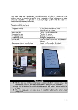 Uma peça pode ser considerada mobiliário urbano se não for nenhum tipo de
outdoor, painel ou busdoor e, se for peça instalada em local público como ruas,
calçadas, calçadões ou praças, e sua exploração publicitária depender de
concorrência pública do município.
Tipos de mobiliário urbano:
Abrigo de ônibus
Abrigo de táxi
Banca de jornais
Banco de praças
Banheiro público
Bicicletaria
Grade de proteção a pedestres

MUPI (mobiliário urbano para
informação), ou totem
Placas indicativas de ruas
Protetor de árvore
Quiosques diversos
Relógio e temperatura
Sinalizadores turísticos e de interesse
coletivo
Mapas e informações da cidade

TRABALHO:
1- Qual o tipo de mídia exterior que normalmente tem o maior tempo de
contrato de exibição, e que também demora mais para ser instalado?
2- Cite três tipos de mídia exterior e três produtos que seriam bem adequados
a eles.
3- Cite três produtos e em quais tipos de mobiliário urbano eles teriam mais
adequação.

41

 