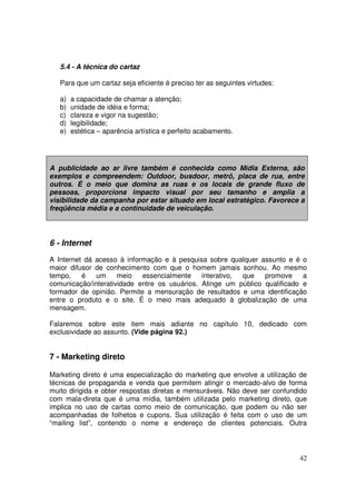 5.4 - A técnica do cartaz
Para que um cartaz seja eficiente é preciso ter as seguintes virtudes:
a)
b)
c)
d)
e)

a capacidade de chamar a atenção;
unidade de idéia e forma;
clareza e vigor na sugestão;
legibilidade;
estética – aparência artística e perfeito acabamento.

A publicidade ao ar livre também é conhecida como Mídia Externa, são
exemplos e compreendem: Outdoor, busdoor, metrô, placa de rua, entre
outros. É o meio que domina as ruas e os locais de grande fluxo de
pessoas, proporciona impacto visual por seu tamanho e amplia a
visibilidade da campanha por estar situado em local estratégico. Favorece a
freqüência média e a continuidade de veiculação.

6 - Internet
A Internet dá acesso à informação e à pesquisa sobre qualquer assunto e é o
maior difusor de conhecimento com que o homem jamais sonhou. Ao mesmo
tempo,
é
um
meio
essencialmente
interativo,
que
promove
a
comunicação/interatividade entre os usuários. Atinge um público qualificado e
formador de opinião. Permite a mensuração de resultados e uma identificação
entre o produto e o site. É o meio mais adequado à globalização de uma
mensagem.
Falaremos sobre este item mais adiante no capítulo 10, dedicado com
exclusividade ao assunto. (Vide página 92.)

7 - Marketing direto
Marketing direto é uma especialização do marketing que envolve a utilização de
técnicas de propaganda e venda que permitem atingir o mercado-alvo de forma
muito dirigida e obter respostas diretas e mensuráveis. Não deve ser confundido
com mala-direta que é uma mídia, também utilizada pelo marketing direto, que
implica no uso de cartas como meio de comunicação, que podem ou não ser
acompanhadas de folhetos e cupons. Sua utilização é feita com o uso de um
“mailing list”, contendo o nome e endereço de clientes potenciais. Outra

42

 