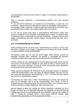 merchandising for feito da forma correta, é ilegal e o anunciante estará sujeito a
penalidades!
Para o mercado publicitário o merchandising também tem dois grandes
problemas:
1º- Um comercial tradicional, ao contrário do merchandising, é parte de uma
campanha – que por sua vez é baseada em objetivos, estratégias, linha temática –
e é pensado, criado, produzido, a partir do plano de marketing do anunciante, que,
quando bem-feito e criativo, faz o público gostar dele e do produto.
2º- Por não ter quase nada disso, o merchandising dificilmente é eficaz para
construir, fortalecer e criar conceitos e identidade para a marca. E é péssimo para
o desenvolvimento e valorização do mercado publicitário – ninguém premia e nem
elogia merchandising bem-feito, mesmo porque merchandising bem-feito não é
percebido.

4.2 - O merchandising no cinema
Vários produtos fizeram, durante anos, merchandising no cinema e, por ter sido
bem-feito, o público nunca chegou a perceber que se tratava de cenas inseridas
no roteiro mediante verbas de publicidade.
As pessoas notam que se trata de cenas pagas pelas marcas, quando as
situações forçadas ficam evidentes. Ou quando a quantidade de produtos
inseridos no roteiro deixa claro que não se trata de meras coincidências.
Embora o preço de uma participação de merchandising (que pode conter mais de
uma cena) é muito baixo em relação ao custo total do filme, e menos ainda, em
relação ao seu lucro estimado, a soma de vários anunciantes pode representar
uma boa parcela do orçamento total do filme.
Várias grandes produções de Hollywood foram produzidas graças às polpudas
verbas de merchandising, como nos casos de Minority Report, que teve 31% do
seu custo total bancado por merchandisings, e 007 – Um Novo Dia para Morrer
que teve 42 % (veja detalhes a seguir).
Se houvesse um Oscar para o maior merchandising do cinema, sem dúvida ele
seria do O Náufrago, com o rei do merchandising, Tom Hanks. O filme é
simplesmente um merchandising de 143 minutos da FedEx, com um pouco menos
de tempo da Wilson (artigos esportivos). Mas muito bem-feito.
Minority Report (A Nova Lei), dirigido por Steven Spielberg e estrelado por Tom
Cruise, em 2002, teve 15 diferentes empresas que pagaram um total de US$ 25
milhões pelas cenas de merchandising de seus produtos, o que dá uma média de
US$ 1,7 milhão por empresa. Como o filme custou US$ 80 milhões, cada
merchandising representou 2,13% do orçamento do filme.

46

 