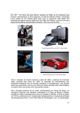 Em 007 – Um Novo Dia para Morrer, lançado em 2002, as 24 empresas que
fizeram merchandising no filme pagaram um total de US$ 60 milhões, resultando
numa média de 2,5 milhões para cada uma. O orçamento total dessa 20ª
produção do agente secreto inglês ficou em US$ 142 milhões, o que fez com que
cada merchandising representasse somente 1,76% do custo do filme.

Merchandising da Sony no filme 007 – Casino Royale

Merchandising da Lexus no filme Minority Report

Com o renascer do cinema nacional a partir de 1995, e abertura de inúmeras
salas, havendo hoje cerca de 1.800, as inserções de merchandising nas
produções brasileiras tem se tornado constante e principalmente, uma grande
ajuda nos orçamentos. Como foi em Show de Verão, estrelado pelo casal Angélica
e Luciano Huck, que contou com mais de dez marcas.
Até a situação proibitiva de se inserir merchandising em filmes de época, se
conseguiu contornar com bastante criatividade no A Taça do Mundo é Nossa,
lançado em 2003 e estrelado pela turma do Casseta & Planeta. O filme se passa
em 1970 e o estilo de humor nonsense do Casseta permitiu a inserção do principal
merchandising do filme, o novo Pólo 2004 da Volkswagem, com um personagem
47

 