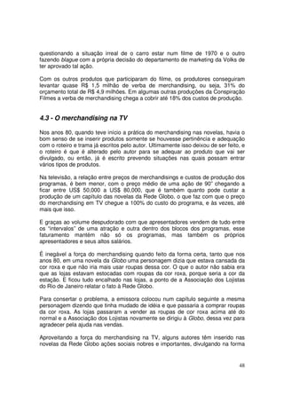 questionando a situação irreal de o carro estar num filme de 1970 e o outro
fazendo blague com a própria decisão do departamento de marketing da Volks de
ter aprovado tal ação.
Com os outros produtos que participaram do filme, os produtores conseguiram
levantar quase R$ 1,5 milhão de verba de merchandising, ou seja, 31% do
orçamento total de R$ 4,9 milhões. Em algumas outras produções da Conspiração
Filmes a verba de merchandising chega a cobrir até 18% dos custos de produção.

4.3 - O merchandising na TV
Nos anos 80, quando teve início a prática do merchandising nas novelas, havia o
bom senso de se inserir produtos somente se houvesse pertinência e adequação
com o roteiro e trama já escritos pelo autor. Ultimamente isso deixou de ser feito, e
o roteiro é que é alterado pelo autor para se adequar ao produto que vai ser
divulgado, ou então, já é escrito prevendo situações nas quais possam entrar
vários tipos de produtos.
Na televisão, a relação entre preços de merchandisings e custos de produção dos
programas, é bem menor, com o preço médio de uma ação de 90” chegando a
ficar entre US$ 50,000 a US$ 80,000, que é também quanto pode custar a
produção de um capítulo das novelas da Rede Globo, o que faz com que o preço
do merchandising em TV chegue a 100% do custo do programa, e às vezes, até
mais que isso.
E graças ao volume despudorado com que apresentadores vendem de tudo entre
os “intervalos” de uma atração e outra dentro dos blocos dos programas, esse
faturamento mantém não só os programas, mas também os próprios
apresentadores e seus altos salários.
É inegável a força do merchandising quando feito da forma certa, tanto que nos
anos 80, em uma novela da Globo uma personagem dizia que estava cansada da
cor roxa e que não iria mais usar roupas dessa cor. O que o autor não sabia era
que as lojas estavam estocadas com roupas da cor roxa, porque seria a cor da
estação. E ficou tudo encalhado nas lojas, a ponto de a Associação dos Lojistas
do Rio de Janeiro relatar o fato à Rede Globo.
Para consertar o problema, a emissora colocou num capítulo seguinte a mesma
personagem dizendo que tinha mudado de idéia e que passaria a comprar roupas
da cor roxa. As lojas passaram a vender as roupas de cor roxa acima até do
normal e a Associação dos Lojistas novamente se dirigiu à Globo, dessa vez para
agradecer pela ajuda nas vendas.
Aproveitando a força do merchandising na TV, alguns autores têm inserido nas
novelas da Rede Globo ações sociais nobres e importantes, divulgando na forma

48

 