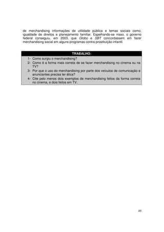 de merchandising informações de utilidade pública e temas sociais como,
igualdade de direitos e planejamento familiar. Espelhando-se nisso, o governo
federal conseguiu, em 2003, que Globo e SBT concordassem em fazer
merchandising social em alguns programas contra prostituição infantil.
TRABALHO:
1- Como surgiu o merchandising?
2- Como é a forma mais correta de se fazer merchandising no cinema ou na
TV?
3- Por que o uso do merchandising por parte dos veículos de comunicação e
anunciantes precisa ter ética?
4- Cite pelo menos dois exemplos de merchandising feitos da forma correta
no cinema, e dois feitos em TV.

49

 