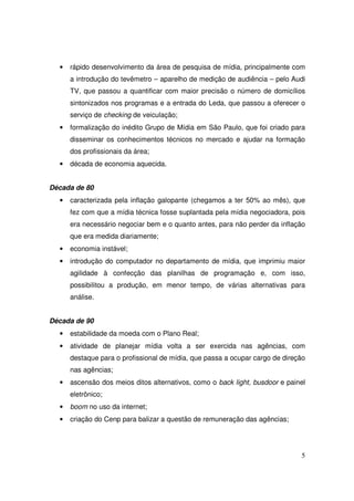 •

rápido desenvolvimento da área de pesquisa de mídia, principalmente com
a introdução do tevêmetro – aparelho de medição de audiência – pelo Audi
TV, que passou a quantificar com maior precisão o número de domicílios
sintonizados nos programas e a entrada do Leda, que passou a oferecer o
serviço de checking de veiculação;

•

formalização do inédito Grupo de Mídia em São Paulo, que foi criado para
disseminar os conhecimentos técnicos no mercado e ajudar na formação
dos profissionais da área;

•

década de economia aquecida.

Década de 80
•

caracterizada pela inflação galopante (chegamos a ter 50% ao mês), que
fez com que a mídia técnica fosse suplantada pela mídia negociadora, pois
era necessário negociar bem e o quanto antes, para não perder da inflação
que era medida diariamente;

•

economia instável;

•

introdução do computador no departamento de mídia, que imprimiu maior
agilidade à confecção das planilhas de programação e, com isso,
possibilitou a produção, em menor tempo, de várias alternativas para
análise.

Década de 90
•

estabilidade da moeda com o Plano Real;

•

atividade de planejar mídia volta a ser exercida nas agências, com
destaque para o profissional de mídia, que passa a ocupar cargo de direção
nas agências;

•

ascensão dos meios ditos alternativos, como o back light, busdoor e painel
eletrônico;

•

boom no uso da internet;

•

criação do Cenp para balizar a questão de remuneração das agências;

5

 