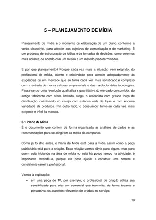 5 – PLANEJAMENTO DE MÍDIA
Planejamento de mídia é o momento de elaboração de um plano, conforme a
verba disponível, para atender aos objetivos de comunicação e de marketing. É
um processo de estruturação de idéias e de tomadas de decisões, como veremos
mais adiante, de acordo com um roteiro e um método predeterminados.
E por que planejamento? Porque cada vez mais a situação vem exigindo, do
profissional de mídia, talento e criatividade para atender adequadamente às
exigências de um mercado que se torna cada vez mais sofisticado e complexo
com a entrada de novas culturas empresariais e das revolucionárias tecnologias.
Passa-se por uma revolução qualitativa e quantitativa do mercado consumidor: do
antigo fabricante com oferta limitada, surgiu o atacadista com grande força de
distribuição, culminando no varejo com extensa rede de lojas e com enorme
variedade de produtos. Por outro lado, o consumidor torna-se cada vez mais
exigente e infiel às marcas.
6.1 Plano de Mídia
É o documento que contém de forma organizada as análises de dados e as
recomendações para se atingirem as metas da campanha.
Como já foi dito antes, o Plano de Mídia está para a mídia assim como a peça
publicitária está para a criação. Essa relação parece óbvia para alguns, mas para
quem está iniciando na área de mídia ou está há pouco tempo na atividade, é
importante entendê-la, porque ela pode ajudar a construir uma correta e
consistente carreira profissional.
Vamos à explicação:
•

em uma peça de TV, por exemplo, o profissional de criação utiliza sua
sensibilidade para criar um comercial que transmita, de forma tocante e
persuasiva, os aspectos relevantes do produto ou serviço;
50

 