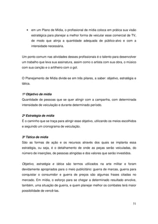 •

em um Plano de Mídia, o profissional de mídia coloca em prática sua visão
estratégica para planejar a melhor forma de veicular esse comercial de TV,
de modo que atinja a quantidade adequada de público-alvo e com a
intensidade necessária.

Um ponto comum nas atividades desses profissionais é o talento para desenvolver
um trabalho que leva sua assinatura, assim como o artista com sua obra, o músico
com sua canção e o artilheiro com o gol.
O Planejamento de Mídia divide-se em três pilares, a saber: objetivo, estratégia e
tática.
1º Objetivo de mídia
Quantidade de pessoas que se quer atingir com a campanha, com determinada
intensidade de veiculação e durante determinado período.
2º Estratégia de mídia
É o caminho que se traça para atingir esse objetivo, utilizando os meios escolhidos
e seguindo um cronograma de veiculação.
3º Tática de mídia
São as formas de ação e os recursos através dos quais se implanta essa
estratégia, ou seja, é o detalhamento de onde as peças serão veiculadas, do
número de inserções, de pessoas atingidas e dos valores que serão investidos.
Objetivo, estratégia e tática são termos utilizados na arte militar e foram
devidamente apropriados para o meio publicitário: guerra de marcas, guerra para
conquistar o consumidor e guerra de preços são algumas frases citadas no
mercado. Em mídia, o esforço para se chegar a determinado resultado envolve,
também, uma situação de guerra, e quem planejar melhor os combates terá maior
possibilidade de vencê-las.

51

 