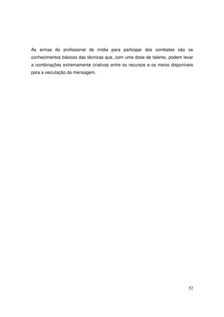 As armas do profissional de mídia para participar dos combates são os
conhecimentos básicos das técnicas que, com uma dose de talento, podem levar
a combinações extremamente criativas entre os recursos e os meios disponíveis
para a veiculação da mensagem.

52

 