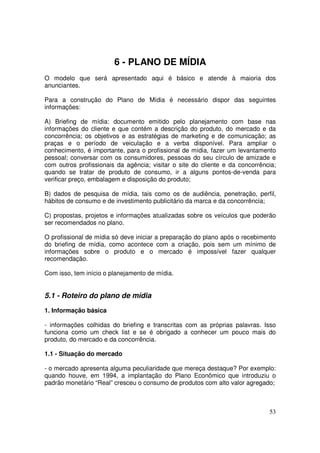 6 - PLANO DE MÍDIA
O modelo que será apresentado aqui é básico e atende à maioria dos
anunciantes.
Para a construção do Plano de Mídia é necessário dispor das seguintes
informações:
A) Briefing de mídia: documento emitido pelo planejamento com base nas
informações do cliente e que contém a descrição do produto, do mercado e da
concorrência; os objetivos e as estratégias de marketing e de comunicação; as
praças e o período de veiculação e a verba disponível. Para ampliar o
conhecimento, é importante, para o profissional de mídia, fazer um levantamento
pessoal; conversar com os consumidores, pessoas do seu círculo de amizade e
com outros profissionais da agência; visitar o site do cliente e da concorrência;
quando se tratar de produto de consumo, ir a alguns pontos-de-venda para
verificar preço, embalagem e disposição do produto;
B) dados de pesquisa de mídia, tais como os de audiência, penetração, perfil,
hábitos de consumo e de investimento publicitário da marca e da concorrência;
C) propostas, projetos e informações atualizadas sobre os veículos que poderão
ser recomendados no plano.
O profissional de mídia só deve iniciar a preparação do plano após o recebimento
do briefing de mídia, como acontece com a criação, pois sem um mínimo de
informações sobre o produto e o mercado é impossível fazer qualquer
recomendação.
Com isso, tem início o planejamento de mídia.

5.1 - Roteiro do plano de mídia
1. Informação básica
- informações colhidas do briefing e transcritas com as próprias palavras. Isso
funciona como um check list e se é obrigado a conhecer um pouco mais do
produto, do mercado e da concorrência.
1.1 - Situação do mercado
- o mercado apresenta alguma peculiaridade que mereça destaque? Por exemplo:
quando houve, em 1994, a implantação do Plano Econômico que introduziu o
padrão monetário “Real” cresceu o consumo de produtos com alto valor agregado;

53

 