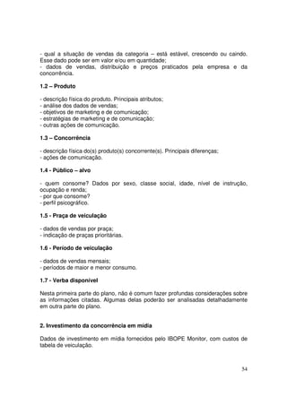 - qual a situação de vendas da categoria – está estável, crescendo ou caindo.
Esse dado pode ser em valor e/ou em quantidade;
- dados de vendas, distribuição e preços praticados pela empresa e da
concorrência.
1.2 – Produto
- descrição física do produto. Principais atributos;
- análise dos dados de vendas;
- objetivos de marketing e de comunicação;
- estratégias de marketing e de comunicação;
- outras ações de comunicação.
1.3 – Concorrência
- descrição física do(s) produto(s) concorrente(s). Principais diferenças;
- ações de comunicação.
1.4 - Público – alvo
- quem consome? Dados por sexo, classe social, idade, nível de instrução,
ocupação e renda;
- por que consome?
- perfil psicográfico.
1.5 - Praça de veiculação
- dados de vendas por praça;
- indicação de praças prioritárias.
1.6 - Período de veiculação
- dados de vendas mensais;
- períodos de maior e menor consumo.
1.7 - Verba disponível
Nesta primeira parte do plano, não é comum fazer profundas considerações sobre
as informações citadas. Algumas delas poderão ser analisadas detalhadamente
em outra parte do plano.
2. Investimento da concorrência em mídia
Dados de investimento em mídia fornecidos pelo IBOPE Monitor, com custos de
tabela de veiculação.

54

 