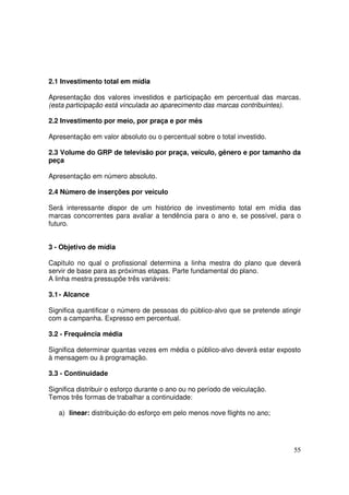 2.1 Investimento total em mídia
Apresentação dos valores investidos e participação em percentual das marcas.
(esta participação está vinculada ao aparecimento das marcas contribuintes).
2.2 Investimento por meio, por praça e por mês
Apresentação em valor absoluto ou o percentual sobre o total investido.
2.3 Volume do GRP de televisão por praça, veículo, gênero e por tamanho da
peça
Apresentação em número absoluto.
2.4 Número de inserções por veículo
Será interessante dispor de um histórico de investimento total em mídia das
marcas concorrentes para avaliar a tendência para o ano e, se possível, para o
futuro.
3 - Objetivo de mídia
Capítulo no qual o profissional determina a linha mestra do plano que deverá
servir de base para as próximas etapas. Parte fundamental do plano.
A linha mestra pressupõe três variáveis:
3.1 - Alcance
Significa quantificar o número de pessoas do público-alvo que se pretende atingir
com a campanha. Expresso em percentual.
3.2 - Frequência média
Significa determinar quantas vezes em média o público-alvo deverá estar exposto
à mensagem ou à programação.
3.3 - Continuidade
Significa distribuir o esforço durante o ano ou no período de veiculação.
Temos três formas de trabalhar a continuidade:
a) linear: distribuição do esforço em pelo menos nove flights no ano;

55

 