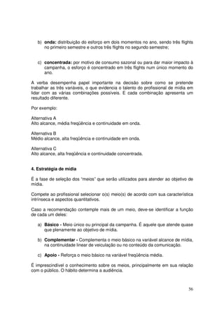 b) onda: distribuição do esforço em dois momentos no ano, sendo três flights
no primeiro semestre e outros três flights no segundo semestre;
c) concentrada: por motivo de consumo sazonal ou para dar maior impacto à
campanha, o esforço é concentrado em três flights num único momento do
ano.
A verba desempenha papel importante na decisão sobre como se pretende
trabalhar as três variáveis, o que evidencia o talento do profissional de mídia em
lidar com as várias combinações possíveis. E cada combinação apresenta um
resultado diferente.
Por exemplo:
Alternativa A
Alto alcance, média freqüência e continuidade em onda.
Alternativa B
Médio alcance, alta freqüência e continuidade em onda.
Alternativa C
Alto alcance, alta freqüência e continuidade concentrada.
4. Estratégia de mídia
É a fase de seleção dos “meios” que serão utilizados para atender ao objetivo de
mídia.
Compete ao profissional selecionar o(s) meio(s) de acordo com sua característica
intrínseca e aspectos quantitativos.
Caso a recomendação contemple mais de um meio, deve-se identificar a função
de cada um deles:
a) Básico - Meio único ou principal da campanha. É aquele que atende quase
que plenamente ao objetivo de mídia.
b) Complementar - Complementa o meio básico na variável alcance de mídia,
na continuidade linear de veiculação ou no conteúdo da comunicação.
c) Apoio - Reforça o meio básico na variável freqüência média.
É imprescindível o conhecimento sobre os meios, principalmente em sua relação
com o público. O hábito determina a audiência.

56

 