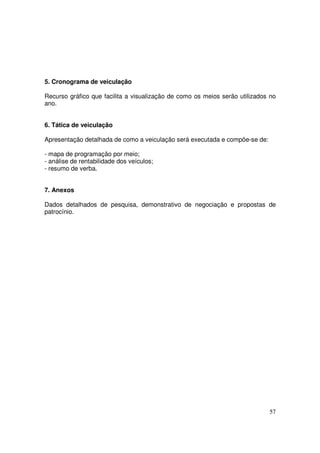 5. Cronograma de veiculação
Recurso gráfico que facilita a visualização de como os meios serão utilizados no
ano.
6. Tática de veiculação
Apresentação detalhada de como a veiculação será executada e compõe-se de:
- mapa de programação por meio;
- análise de rentabilidade dos veículos;
- resumo de verba.
7. Anexos
Dados detalhados de pesquisa, demonstrativo de negociação e propostas de
patrocínio.

57

 