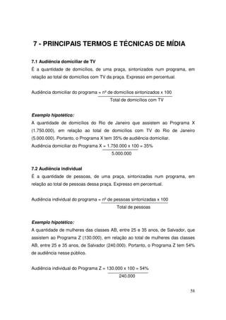 7 - PRINCIPAIS TERMOS E TÉCNICAS DE MÍDIA
7.1 Audiência domiciliar de TV
É a quantidade de domicílios, de uma praça, sintonizados num programa, em
relação ao total de domicílios com TV da praça. Expresso em percentual.
Audiência domiciliar do programa = nº de domicílios sintonizados x 100
Total de domicílios com TV
Exemplo hipotético:
A quantidade de domicílios do Rio de Janeiro que assistem ao Programa X
(1.750.000), em relação ao total de domicílios com TV do Rio de Janeiro
(5.000.000). Portanto, o Programa X tem 35% de audiência domiciliar.
Audiência domiciliar do Programa X = 1.750.000 x 100 = 35%
5.000.000
7.2 Audiência individual
É a quantidade de pessoas, de uma praça, sintonizadas num programa, em
relação ao total de pessoas dessa praça. Expresso em percentual.
Audiência individual do programa = nº de pessoas sintonizadas x 100
Total de pessoas
Exemplo hipotético:
A quantidade de mulheres das classes AB, entre 25 e 35 anos, de Salvador, que
assistem ao Programa Z (130.000), em relação ao total de mulheres das classes
AB, entre 25 e 35 anos, de Salvador (240.000). Portanto, o Programa Z tem 54%
de audiência nesse público.
Audiência individual do Programa Z = 130.000 x 100 = 54%
240.000
58

 