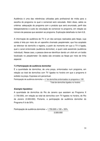 Audiência é uma das referências utilizadas pelo profissional de mídia para a
escolha do programa no qual o comercial será veiculado. Além disso, adota os
critérios: adequação do programa com o produto que será anunciado, perfil dos
telespectadores e custo da veiculação do comercial no programa, em relação ao
número de pessoas que assistem ao programa. Explicação detalhada no item 6.8.
A informação de audiência de TV é um dos serviços realizados pelo Ibope, cuja
coleta é feita por meio de um aparelho chamado peoplemeter, que fica acoplado
ao televisor do domicílio e registra, a partir do momento em que a TV é ligada,
qual o canal sintonizado (audiência domiciliar), e quem está assistindo (audiência
individual). Nesse caso, a pessoa deve-se identificar dando um click em um botão
localizado no peoplemeter. Os dados são enviados ao Ibope por meio de linha
especial.
7.3 Participação de audiência domiciliar
É a quantidade de domicílios, de uma praça, sintonizados num programa, em
relação ao total de domicílios com TV ligados no horário em que o programa é
exibido na praça. Expresso em percentual.
Participação de audiência domiciliar = n° de domicílios sintonizados no programa x 100
Total de domicílios ligados no horário

Exemplo hipotético:
A quantidade de domicílios do Rio de Janeiro que assistem ao Programa X
(1.750.000), em relação ao total de domicílios com TV ligados no horário, do Rio
de Janeiro (3.500.000). Portanto, a participação de audiência domiciliar do
Programa X é de 50%.
Participação de audiência domiciliar = 1.750.000 x 100 = 50%
3.500.000

59

 