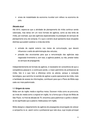 •

sinais de instabilidade da economia mundial com reflexo na economia do
país.

Década atual
Até 2010, espera-se que a atividade de planejamento de mídia continue sendo
valorizada, mas talvez em um novo formato de agência, como as dos birôs de
mídia, por exemplo, que são agências especializadas na prestação de serviços de
planejamento e/ou de compras. É o que o cenário atual apresenta duas situações
distintas que podem acelerar a vinda dos birôs:

•

entrada de capital externo nos meios de comunicação, que deverá
influenciar o estilo de administração dos veículos;

•

pressão dos anunciantes para que a remuneração das agências seja
negociada livremente e, com isso, a agência poderá, ou não, prestar todos
os serviços de propaganda.

Independentemente do formato da agência, é necessário ter consciência de que a
competência pessoal é, e continuará sendo, o maior patrimônio do profissional de
mídia. Isto é o que fará a diferença entre os planos, porque a evolução
tecnológica, que caminha no sentido de agilizar a parte operacional da mídia, mais
a facilidade de acesso às informações, contribuem para que o Plano de Mídia seja
cada vez mais padronizado.
1.1 Origem do nome
Mídia vem do inglês media e significa meios. Escrever mídia como se pronuncia,
ao invés de media como o original em inglês, foi a forma que o Grupo de Mídia de
São Paulo, no final da década de 70, encontrou para padronizar a grafia e afastarse do significado que a palavra média possui em inglês.
Mídia designa o departamento da agência de propaganda encarregado de colocar
a campanha no ar, assim como o profissional que nele atua, cuja função principal

6

 
