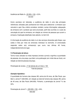 Audiência da Rádio A = 22.000 x 100 = 5,5%
400.000

Como acontece em televisão, a audiência de rádio é uma das principais
referências utilizadas pelo profissional de mídia para selecionar a emissora que
veiculará o spot. Seu critério considera, também, outras informações: adequação
da emissora com o produto que será anunciado, perfil dos ouvintes e o custo da
veiculação do spot na emissora, em relação ao número de pessoas que ouvem a
emissora. Explicação detalhada mais adiante, no item 6.8.
A informação de audiência de rádio é um dos serviços oferecidos pelo Ibope, cuja
coleta é feita por meio de entrevista individual no domicílio. O entrevistado
responde

sobre

a(s)

emissora(s)

que

ouviu

nas

últimas

48

horas,

independentemente do lugar.
7.5 Penetração de leitura
Termo muito utilizado na mídia impressa (revista e jornal) e significa a quantidade
de pessoas, de uma praça, que lêem uma publicação (em mídia fala-se título), em
relação ao total de pessoas da praça.
Penetração de revista = nº de leitores de um título x 100
Total de pessoas
Exemplo hipotético:
A quantidade de homens das classes AB, acima de 40 anos, de São Paulo, que
lêem o Jornal Y (320.000), em relação ao total de homens das classes AB, acima
de 40 anos, de São Paulo (940.000). Portanto, a penetração do Jornal Y é de
34%.
Penetração do Jornal Y = 320.000 x 100 = 34%
940.000

61

 