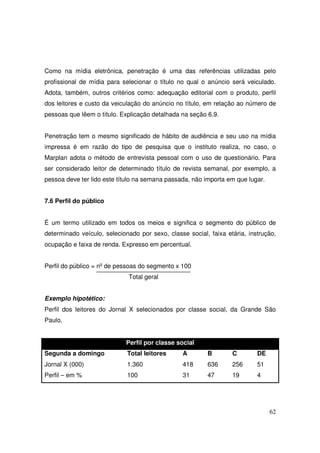 Como na mídia eletrônica, penetração é uma das referências utilizadas pelo
profissional de mídia para selecionar o título no qual o anúncio será veiculado.
Adota, também, outros critérios como: adequação editorial com o produto, perfil
dos leitores e custo da veiculação do anúncio no título, em relação ao número de
pessoas que lêem o título. Explicação detalhada na seção 6.9.
Penetração tem o mesmo significado de hábito de audiência e seu uso na mídia
impressa é em razão do tipo de pesquisa que o instituto realiza, no caso, o
Marplan adota o método de entrevista pessoal com o uso de questionário. Para
ser considerado leitor de determinado título de revista semanal, por exemplo, a
pessoa deve ter lido este título na semana passada, não importa em que lugar.
7.6 Perfil do público
É um termo utilizado em todos os meios e significa o segmento do público de
determinado veículo, selecionado por sexo, classe social, faixa etária, instrução,
ocupação e faixa de renda. Expresso em percentual.
Perfil do público = nº de pessoas do segmento x 100
Total geral
Exemplo hipotético:
Perfil dos leitores do Jornal X selecionados por classe social, da Grande São
Paulo.
Perfil por classe social
Segunda a domingo

Total leitores

A

B

C

DE

Jornal X (000)

1.360

418

636

256

51

Perfil – em %

100

31

47

19

4

62

 