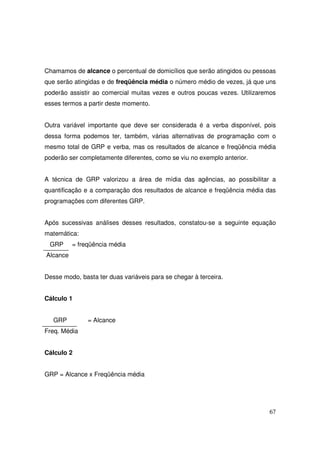 Chamamos de alcance o percentual de domicílios que serão atingidos ou pessoas
que serão atingidas e de freqüência média o número médio de vezes, já que uns
poderão assistir ao comercial muitas vezes e outros poucas vezes. Utilizaremos
esses termos a partir deste momento.
Outra variável importante que deve ser considerada é a verba disponível, pois
dessa forma podemos ter, também, várias alternativas de programação com o
mesmo total de GRP e verba, mas os resultados de alcance e freqüência média
poderão ser completamente diferentes, como se viu no exemplo anterior.
A técnica de GRP valorizou a área de mídia das agências, ao possibilitar a
quantificação e a comparação dos resultados de alcance e freqüência média das
programações com diferentes GRP.
Após sucessivas análises desses resultados, constatou-se a seguinte equação
matemática:
GRP

= freqüência média

Alcance
Desse modo, basta ter duas variáveis para se chegar à terceira.
Cálculo 1
GRP

= Alcance

Freq. Média
Cálculo 2
GRP = Alcance x Freqüência média

67

 