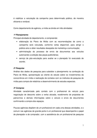 é viabilizar a veiculação da campanha para determinado público, de maneira
eficiente e rentável.
Como departamento de agência, a mídia se divide em três atividades:
1ª Planejamento
Principal atividade do departamento, e compreende:
•

elaboração do Plano de Mídia com as recomendações de como a
campanha será veiculada, conforme verba disponível, para atingir o
público-alvo e obter resultados desejados de marketing e comunicação;

•

administração do processo de envio de documentos aos veículos
autorizando a exibição das peças publicitárias;

•

serviço de pós-veiculação para avaliar se o planejado foi executado de
acordo.

2ª Pesquisa
Análise dos dados de pesquisa para subsidiar o planejamento na confecção do
Plano de Mídia, apresentação ao cliente do estudo sobre os investimentos da
concorrência em mídia e realização de contatos com os institutos de pesquisa de
mídia para compra de relatórios e desenvolvimento de estudos especiais.
3ª Compras
Atividade caracterizada pelo contato com o profissional do veículo para
negociação de desconto sobre a verba alocada, recebimento de propostas de
patrocínios e demais informações sobre o veículo e envio de documentos
confirmando a compra dos espaços.
Poucas agências dispõem de um profissional em cada uma dessas atividades, e o
comum nas agências de grande porte é um profissional que desempenhe o papel
de planejador e de comprador, com a assistência de um profissional de pesquisa

7

 