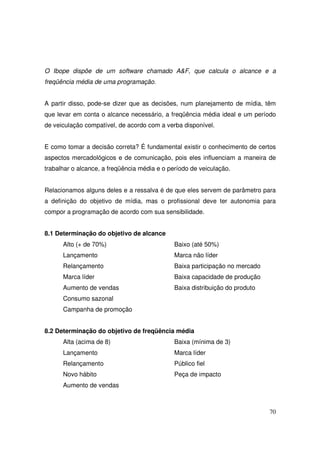 O Ibope dispõe de um software chamado A&F, que calcula o alcance e a
freqüência média de uma programação.
A partir disso, pode-se dizer que as decisões, num planejamento de mídia, têm
que levar em conta o alcance necessário, a freqüência média ideal e um período
de veiculação compatível, de acordo com a verba disponível.
E como tomar a decisão correta? É fundamental existir o conhecimento de certos
aspectos mercadológicos e de comunicação, pois eles influenciam a maneira de
trabalhar o alcance, a freqüência média e o período de veiculação.
Relacionamos alguns deles e a ressalva é de que eles servem de parâmetro para
a definição do objetivo de mídia, mas o profissional deve ter autonomia para
compor a programação de acordo com sua sensibilidade.
8.1 Determinação do objetivo de alcance
Alto (+ de 70%)

Baixo (até 50%)

Lançamento

Marca não líder

Relançamento

Baixa participação no mercado

Marca líder

Baixa capacidade de produção

Aumento de vendas

Baixa distribuição do produto

Consumo sazonal
Campanha de promoção
8.2 Determinação do objetivo de freqüência média
Alta (acima de 8)

Baixa (mínima de 3)

Lançamento

Marca líder

Relançamento

Público fiel

Novo hábito

Peça de impacto

Aumento de vendas

70

 