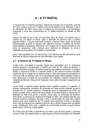9 – A TV DIGITAL
A nova era da TV brasileira começou. Depois da evolução da TV colorida, ocorrida
em 1972, chegou a vez da TV digital e das transmissões em alta definição. O dia 2
de dezembro de 2007 entrou para a história da comunicação e da tecnologia,
marcando o início das transmissões da TV digital brasileira na cidade de São
Paulo.
Depois de mais de dez anos de discussão para se adotar um padrão para o
sistema de TV digital no Brasil, após a definição do governo para o padrão
japonês ISDB-T, o projeto finalmente começou a decolar. Hoje, quem vai às lojas
especializadas já pode se deparar com algumas marcas e modelos de set-topboxes digitais e analógicos, televisores com receptor de TV digital embutido e uma
série de acessórios, entre antenas para melhoria de recepção do sinal e
adaptadores para assistir à TV digital no computador.
Quem está equipado com um set-top-box e um televisor de alta definição já pode
desfrutar de alguns programas em alta definição e som digital.

9.1 - A História da TV Digital no Brasil
Tendo como prioridade a inclusão digital para possibilitar que os brasileiros
tenham acesso a interatividade e internet por meio da TV, antes da escolha, o
governo brasileiro estudou minuciosamente os três padrões existentes: o europeu
(DVB), o americano (ATSC) e o japonês (ISDB-T). Em meio a reuniões e dúvidas,
cogitou-se até a criação de um padrão próprio, idéia descartada ao considerar os
cerca de US$ 3,5 bilhões e dez anos de pesquisa gastos pelos Estados Unidos e
pelo Japão para a criação de seus padrões. Em seguida, o padrão americano foi
colocado de lado por não permitir recepção móvel, além de exigir o pagamento de
royalties.
Já em 2006, a escolha estava apenas entre o padrão europeu e o japonês. O
primeiro apresentava vantagem de produção em larga escala imediata, já que é
utilizado em 57 países europeus. Entretanto, para a implantação do DVB, era
preciso instalar novas antenas de transmissão, o que demandaria a criação de um
operador de rede para prover o acesso, neste caso, as empresas de telefonia.
Além disso, a cobrança de royalties era exigida em 50%. Já o padrão japonês, que
oferecia maiores vantagens técnicas, como a transmissão do sinal pela mesma
antena tanto para aparelhos de TV quanto para aparelhos móveis e portáteis,
abriu mão da cobrança de royalties e permitiu que o Brasil incorporasse ao padrão
o seu middleware. Com isso, o padrão de transmissão gratuito no qual poderia
desenvolver melhorias e atualizações.
Em 9 de junho de 2006, o presidente Luis Inácio Lula da Silva assinou o decreto
número 5.820, que dispõe sobre a implantação do Sistema Brasileiro de Televisão

74

 