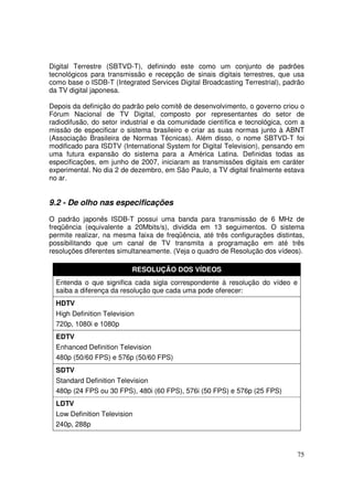 Digital Terrestre (SBTVD-T), definindo este como um conjunto de padrões
tecnológicos para transmissão e recepção de sinais digitais terrestres, que usa
como base o ISDB-T (Integrated Services Digital Broadcasting Terrestrial), padrão
da TV digital japonesa.
Depois da definição do padrão pelo comitê de desenvolvimento, o governo criou o
Fórum Nacional de TV Digital, composto por representantes do setor de
radiodifusão, do setor industrial e da comunidade científica e tecnológica, com a
missão de especificar o sistema brasileiro e criar as suas normas junto à ABNT
(Associação Brasileira de Normas Técnicas). Além disso, o nome SBTVD-T foi
modificado para ISDTV (International System for Digital Television), pensando em
uma futura expansão do sistema para a América Latina. Definidas todas as
especificações, em junho de 2007, iniciaram as transmissões digitais em caráter
experimental. No dia 2 de dezembro, em São Paulo, a TV digital finalmente estava
no ar.

9.2 - De olho nas especificações
O padrão japonês ISDB-T possui uma banda para transmissão de 6 MHz de
freqüência (equivalente a 20Mbits/s), dividida em 13 seguimentos. O sistema
permite realizar, na mesma faixa de freqüência, até três configurações distintas,
possibilitando que um canal de TV transmita a programação em até três
resoluções diferentes simultaneamente. (Veja o quadro de Resolução dos vídeos).
RESOLUÇÃO DOS VÍDEOS
Entenda o que significa cada sigla correspondente à resolução do vídeo e
saiba a diferença da resolução que cada uma pode oferecer:
HDTV
High Definition Television
720p, 1080i e 1080p
EDTV
Enhanced Definition Television
480p (50/60 FPS) e 576p (50/60 FPS)
SDTV
Standard Definition Television
480p (24 FPS ou 30 FPS), 480i (60 FPS), 576i (50 FPS) e 576p (25 FPS)
LDTV
Low Definition Television
240p, 288p

75

 