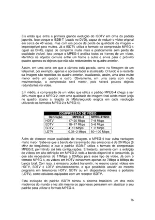 Eis então que entra a primeira grande evolução do ISDTV em cima do padrão
japonês. Isso porque o ISDB-T (usado no DVD), capaz de reduzir o vídeo original
em cerca de 40 vezes, mas com um pouco de perda de qualidade da imagem –
imperceptível para muitos. Já o ISDTV utiliza o formato de compressão MPEG-4
(igual ao DivX), capaz de comprimir muito mais e praticamente sem perda de
qualidade visível. Isso porque o MPEG-4 analisa todos os frames de um vídeo,
identifica os objetos comuns entre um frame e outro e envia para o próximo
quadro apenas os objetos que não são redundantes no quadro anterior.
Assim, em uma cena em que a câmera está parada, como na filmagem de um
telejornal, por exemplo, apenas o apresentador é atualizado. O fundo e o restante
da imagem são repetidos do quadro anterior, atualizando, assim, uma área muito
menor entre um quadro e outro. Obviamente, em uma cena com muita
movimentação, a compressão será menor, pois haverá poucos objetos
redundantes no vídeo.
Em média, a compressão de um vídeo que utiliza o padrão MPEG-4 chega a ser
30% maior que a MPEG-2, com uma qualidade de imagem final ainda maior (veja
no quadro abaixo a relação de Mbits/segundo exigida em cada resolução
utilizando os formatos MPEG-2 e MPEG-4).
COMPRESSÃO DE VÍDEO
MPEG-4/H264
Definição
MPEG-2
HDTV
17~20 Mbps
7~8 Mbps
EDTV
10~17 Mbps
5~6 Mbps
SDTV
4~10 Mbps
1~2 Mbps
LDTV
0,38~2 Mbps
50~100 Mbps
Além de oferecer maior qualidade de imagem, o MPEG-4 traz outra vantagem
muito maior. Sabe-se que a banda de transmissão das emissoras é de 20 Mbps (6
MHz de freqüência) e que o padrão ISDB-T utiliza o formato de compressão
MPEG-2, permitindo até três configurações. Entretanto, somente com a exibição
de vídeos em alta definição em MPEG-2, toda a banda disponível é consumida, já
que são necessários de 17Mbps a 20Mbps para esse tipo de vídeo. Já com o
formato MPEG-4, os vídeos em HDTV consomem apenas de 7Mbps a 8Mbps da
banda total. Com isso, a emissora poderá transmitir, no mesmo canal, vídeos em
HDTV, SDTV e LDTV simultaneamente, o que possibilita assistir ao mesmo
programa em televisores HDTV, SDTV ou em dispositivos móveis e portáteis
(LDTV), como celulares equipados com um receptor ISDTV.
Esta evolução do padrão ISDTV tornou o sistema brasileiro um dos mais
modernos do mundo e fez até mesmo os japoneses pensarem em atualizar o seu
padrão para utilizar o formato MPEG-4.

76

 