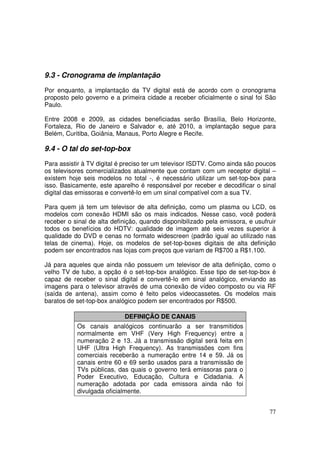 9.3 - Cronograma de implantação
Por enquanto, a implantação da TV digital está de acordo com o cronograma
proposto pelo governo e a primeira cidade a receber oficialmente o sinal foi São
Paulo.
Entre 2008 e 2009, as cidades beneficiadas serão Brasília, Belo Horizonte,
Fortaleza, Rio de Janeiro e Salvador e, até 2010, a implantação segue para
Belém, Curitiba, Goiânia, Manaus, Porto Alegre e Recife.

9.4 - O tal do set-top-box
Para assistir à TV digital é preciso ter um televisor ISDTV. Como ainda são poucos
os televisores comercializados atualmente que contam com um receptor digital –
existem hoje seis modelos no total -, é necessário utilizar um set-top-box para
isso. Basicamente, este aparelho é responsável por receber e decodificar o sinal
digital das emissoras e convertê-lo em um sinal compatível com a sua TV.
Para quem já tem um televisor de alta definição, como um plasma ou LCD, os
modelos com conexão HDMI são os mais indicados. Nesse caso, você poderá
receber o sinal de alta definição, quando disponibilizado pela emissora, e usufruir
todos os benefícios do HDTV: qualidade de imagem até seis vezes superior à
qualidade do DVD e cenas no formato widescreen (padrão igual ao utilizado nas
telas de cinema). Hoje, os modelos de set-top-boxes digitais de alta definição
podem ser encontrados nas lojas com preços que variam de R$700 a R$1.100.
Já para aqueles que ainda não possuem um televisor de alta definição, como o
velho TV de tubo, a opção é o set-top-box analógico. Esse tipo de set-top-box é
capaz de receber o sinal digital e convertê-lo em sinal analógico, enviando as
imagens para o televisor através de uma conexão de vídeo composto ou via RF
(saída de antena), assim como é feito pelos videocassetes. Os modelos mais
baratos de set-top-box analógico podem ser encontrados por R$500.
DEFINIÇÃO DE CANAIS
Os canais analógicos continuarão a ser transmitidos
normalmente em VHF (Very High Frequency) entre a
numeração 2 e 13. Já a transmissão digital será feita em
UHF (Ultra High Frequency). As transmissões com fins
comerciais receberão a numeração entre 14 e 59. Já os
canais entre 60 e 69 serão usados para a transmissão de
TVs públicas, das quais o governo terá emissoras para o
Poder Executivo, Educação, Cultura e Cidadania. A
numeração adotada por cada emissora ainda não foi
divulgada oficialmente.
77

 
