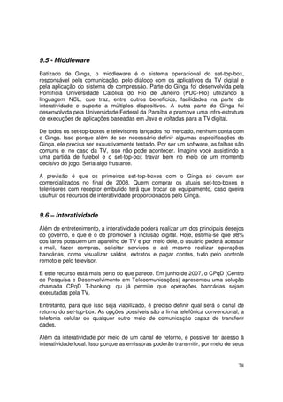 9.5 - Middleware
Batizado de Ginga, o middleware é o sistema operacional do set-top-box,
responsável pela comunicação, pelo diálogo com os aplicativos da TV digital e
pela aplicação do sistema de compressão. Parte do Ginga foi desenvolvida pela
Pontifícia Universidade Católica do Rio de Janeiro (PUC-Rio) utilizando a
linguagem NCL, que traz, entre outros benefícios, facilidades na parte de
interatividade e suporte a múltiplos dispositivos. A outra parte do Ginga foi
desenvolvida pela Universidade Federal da Paraíba e promove uma infra-estrutura
de execuções de aplicações baseadas em Java e voltadas para a TV digital.
De todos os set-top-boxes e televisores lançados no mercado, nenhum conta com
o Ginga. Isso porque além de ser necessário definir algumas especificações do
Ginga, ele precisa ser exaustivamente testado. Por ser um software, as falhas são
comuns e, no caso da TV, isso não pode acontecer. Imagine você assistindo a
uma partida de futebol e o set-top-box travar bem no meio de um momento
decisivo do jogo. Seria algo frustante.
A previsão é que os primeiros set-top-boxes com o Ginga só devam ser
comercializados no final de 2008. Quem comprar os atuais set-top-boxes e
televisores com receptor embutido terá que trocar de equipamento, caso queira
usufruir os recursos de interatividade proporcionados pelo Ginga.

9.6 – Interatividade
Além de entretenimento, a interatividade poderá realizar um dos principais desejos
do governo, o que é o de promover a inclusão digital. Hoje, estima-se que 98%
dos lares possuem um aparelho de TV e por meio dele, o usuário poderá acessar
e-mail, fazer compras, solicitar serviços e até mesmo realizar operações
bancárias, como visualizar saldos, extratos e pagar contas, tudo pelo controle
remoto e pelo televisor.
E este recurso está mais perto do que parece. Em junho de 2007, o CPqD (Centro
de Pesquisa e Desenvolvimento em Telecomunicações) apresentou uma solução
chamada CPqD T-banking, qu já permite que operações bancárias sejam
executadas pela TV.
Entretanto, para que isso seja viabilizado, é preciso definir qual será o canal de
retorno do set-top-box. As opções possíveis são a linha telefônica convencional, a
telefonia celular ou qualquer outro meio de comunicação capaz de transferir
dados.
Além da interatividade por meio de um canal de retorno, é possível ter acesso à
interatividade local. Isso porque as emissoras poderão transmitir, por meio de seus

78

 