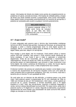 canais, informações de trânsito da cidade (como pontos de congestionamento ou
problemas em geral), previsão do tempo, informações de utilidade pública, sinopse
de filmes que serão exibidos durante a programação, entre outras informações.
Estes dados ficarão armazenados automaticamente na memória do set-top-box e
poderão ser acessados pelo usuário a qualquer momento gratuitamente.
INCLUSÃO DIGITAL
O governo pretende utilizar a TV
digital como forma de inclusão
digital, já que 98% dos lares
brasileiros têm uma TV e menos de
10%, computador.

9.7 - O que muda?
O prazo estipulado pelo governo para o término das transmissões analógicas
termina em 2016. Durante este período, chamado de Simulcast, as emissoras são
obrigadas a exibir a mesma programação tanto no sinal digital quando no
analógico. Até lá, o consumidor poderá optar se deseja ou não entrar para a era
digital. Basta, para isso, adquirir um set-top-box.
Para receber o sinal digital, não há mudanças. Você poderá utilizar a mesma
antena VHF-UHF existente. Isso porque o sinal continua sendo distribuído de
forma analógica. O que muda é que o vídeo é capturado e comprimido
digitalmente. Antes de ser transmitido, ele é multiplexado e transmitido via
radiofreqüência, através da banda de 6 MHz da emissora. Ao receber o sinal, o
set-top-box possui um desmultiplexador, que converte o vídeo novamente à sua
forma digital, não existe a presença de fantasmas ou ruídos. Se houver alguma
interferência que prejudique o sinal, o vídeo simplesmente não é exibido.
O televisor também não precisa ser substituído para receber o sinal digital, já que
a maioria dos equipamentos de set-top-box lançados conta com uma saída de
vídeo composto para os televisores analógicos. Com isso, no mínimo, você terá o
benefício de um sinal de TV com qualidade de DVD.
Se você optar por um televisor de alta definição, a mudança passa a ser ainda
maior. Será possível assistir à programação da TV com resolução de 720p ou
1080i com formato de tela em 16:9 (widescreen). Além disso, o áudio poderá ser
surround de 5.1 canais. Entretanto, o formato escolhidos para a TV digital
brasileira é o AAC. Hoje, dos set-top-boxes, receivers e sistemas integrados à
venda, nenhum oferece decodificador surround AAC. Por esse motivo, ainda não é
possível usufruir a TV digital em 5.1 canais. Segundo os fabricantes, os primeiros
equipamentos de home theater com processador de áudio surround AAC devem
chegar ao mercado no início de 2008.

79

 