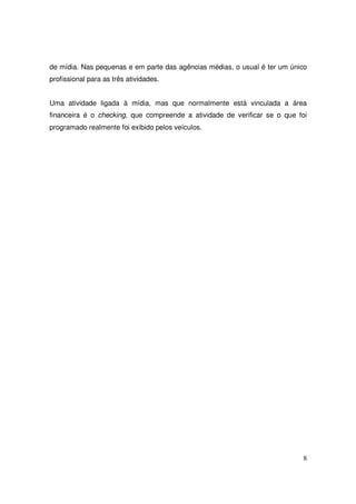 de mídia. Nas pequenas e em parte das agências médias, o usual é ter um único
profissional para as três atividades.
Uma atividade ligada à mídia, mas que normalmente está vinculada a área
financeira é o checking, que compreende a atividade de verificar se o que foi
programado realmente foi exibido pelos veículos.

8

 