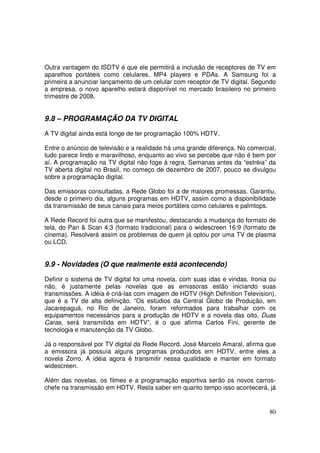 Outra vantagem do ISDTV é que ele permitirá a inclusão de receptores de TV em
aparelhos portáteis como celulares, MP4 players e PDAs. A Samsung foi a
primeira a anunciar lançamento de um celular com receptor de TV digital. Segundo
a empresa, o novo aparelho estará disponível no mercado brasileiro no primeiro
trimestre de 2008.

9.8 – PROGRAMAÇÃO DA TV DIGITAL
A TV digital ainda está longe de ter programação 100% HDTV.
Entre o anúncio de televisão e a realidade há uma grande diferença. No comercial,
tudo parece lindo e maravilhoso, enquanto ao vivo se percebe que não é bem por
aí. A programação na TV digital não foge à regra. Semanas antes da “estréia” da
TV aberta digital no Brasil, no começo de dezembro de 2007, pouco se divulgou
sobre a programação digital.
Das emissoras consultadas, a Rede Globo foi a de maiores promessas. Garantiu,
desde o primeiro dia, alguns programas em HDTV, assim como a disponibilidade
da transmissão de seus canais para meios portáteis como celulares e palmtops.
A Rede Record foi outra que se manifestou, destacando a mudança do formato de
tela, do Pan & Scan 4:3 (formato tradicional) para o widescreen 16:9 (formato de
cinema). Resolverá assim os problemas de quem já optou por uma TV de plasma
ou LCD.

9.9 - Novidades (O que realmente está acontecendo)
Definir o sistema de TV digital foi uma novela, com suas idas e vindas. Ironia ou
não, é justamente pelas novelas que as emissoras estão iniciando suas
transmissões. A idéia é criá-las com imagem de HDTV (High Definition Television),
que é a TV de alta definição. “Os estúdios da Central Globo de Produção, em
Jacarepaguá, no Rio de Janeiro, foram reformados para trabalhar com os
equipamentos necessários para a produção de HDTV e a novela das oito, Duas
Caras, será transmitida em HDTV”, é o que afirma Carlos Fini, gerente de
tecnologia e manutenção da TV Globo.
Já o responsável por TV digital da Rede Record, José Marcelo Amaral, afirma que
a emissora já possuía alguns programas produzidos em HDTV, entre eles a
novela Zorro. A idéia agora é transmitir nessa qualidade e manter em formato
widescreen.
Além das novelas, os filmes e a programação esportiva serão os novos carroschefe na transmissão em HDTV. Resta saber em quanto tempo isso acontecerá, já

80

 