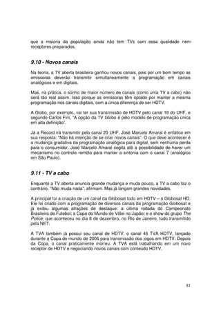 que a maioria da população ainda não tem TVs com essa qualidade nem
receptores preparados.

9.10 - Novos canais
Na teoria, a TV aberta brasileira ganhou novos canais, pois por um bom tempo as
emissoras deverão transmitir simultaneamente a programação em canais
analógicos e em digitais.
Mas, na prática, o sonho de maior número de canais (como uma TV a cabo) não
será tão real assim. Isso porque as emissoras têm optado por manter a mesma
programação nos canais digitais, com a única diferença de ser HDTV.
A Globo, por exemplo, vai ter sua transmissão de HDTV pelo canal 18 do UHF, e
segundo Carlos Fini, “A opção da TV Globo é pelo modelo de programação única
em alta definição”.
Já a Record irá transmitir pelo canal 20 UHF. José Marcelo Amaral é enfático em
sua resposta: “Não há intenção de se criar novos canais”. O que deve acontecer é
a mudança gradativa da programação analógica para digital, sem nenhuma perda
para o consumidor. José Marcelo Amaral cogita até a possibilidade de haver um
mecanismo no controle remoto para manter a sintonia com o canal 7 (analógico
em São Paulo).

9.11 - TV a cabo
Enquanto a TV aberta anuncia grande mudança e muda pouco, a TV a cabo faz o
contrário. “Não muda nada”, afirmam. Mas já lançam grandes novidades.
A principal foi a criação de um canal da Globosat todo em HDTV – o Globosat HD.
Ele foi criado com a programação de diversos canais da programação Globosat e
já exibiu algumas atrações de destaque: a última rodada do Campeonato
Brasileiro de Futebol; a Copa do Mundo de Vôlei no Japão; e o show do grupo The
Police, que aconteceu no dia 8 de dezembro, no Rio de Janeiro, tudo transmitido
pela NET.
A TVA também já possui seu canal de HDTV, o canal 46 TVA HDTV, lançado
durante a Copa do mundo de 2006 para transmissão dos jogos em HDTV. Depois
da Copa, o canal praticamente morreu. A TVA está trabalhando em um novo
receptor de HDTV e negociando novos canais com conteúdo HDTV.

81

 