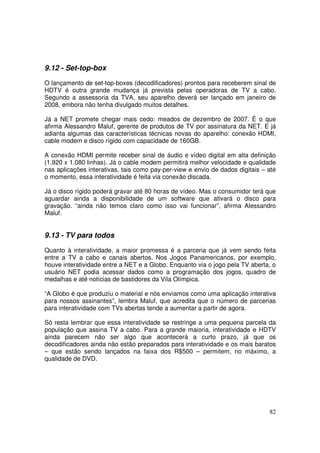 9.12 - Set-top-box
O lançamento de set-top-boxes (decodificadores) prontos para receberem sinal de
HDTV é outra grande mudança já prevista pelas operadoras de TV a cabo.
Segundo a assessoria da TVA, seu aparelho deverá ser lançado em janeiro de
2008, embora não tenha divulgado muitos detalhes.
Já a NET promete chegar mais cedo: meados de dezembro de 2007. É o que
afirma Alessandro Maluf, gerente de produtos de TV por assinatura da NET. E já
adianta algumas das características técnicas novas do aparelho: conexão HDMI,
cable modem e disco rígido com capacidade de 160GB.
A conexão HDMI permite receber sinal de áudio e vídeo digital em alta definição
(1.920 x 1.080 linhas). Já o cable modem permitirá melhor velocidade e qualidade
nas aplicações interativas, tais como pay-per-view e envio de dados digitais – até
o momento, essa interatividade é feita via conexão discada.
Já o disco rígido poderá gravar até 80 horas de vídeo. Mas o consumidor terá que
aguardar ainda a disponibilidade de um software que ativará o disco para
gravação. “ainda não temos claro como isso vai funcionar”, afirma Alessandro
Maluf.

9.13 - TV para todos
Quanto à interatividade, a maior promessa é a parceria que já vem sendo feita
entre a TV a cabo e canais abertos. Nos Jogos Panamericanos, por exemplo,
houve interatividade entre a NET e a Globo. Enquanto via o jogo pela TV aberta, o
usuário NET podia acessar dados como a programação dos jogos, quadro de
medalhas e até notícias de bastidores da Vila Olímpica.
“A Globo é que produziu o material e nós enviamos como uma aplicação interativa
para nossos assinantes”, lembra Maluf, que acredita que o número de parcerias
para interatividade com TVs abertas tende a aumentar a partir de agora.
Só resta lembrar que essa interatividade se restringe a uma pequena parcela da
população que assina TV a cabo. Para a grande maioria, interatividade e HDTV
ainda parecem não ser algo que acontecerá a curto prazo, já que os
decodificadores ainda não estão preparados para interatividade e os mais baratos
– que estão sendo lançados na faixa dos R$500 – permitem, no máximo, a
qualidade de DVD.

82

 