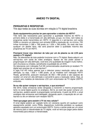 ANEXO TV DIGITAL
PERGUNTAS E RESPOSTAS
Tire aqui todas as suas dúvidas em relação à TV digital brasileira
Quais equipamentos preciso ter para aproveitar o máximo do HDTV?
Três itens são necessários para aproveitar a qualidade máxima do HDTV: o
primeiro deles é a transmissão em alta definição, já que, no início, nem todos os
programas serão transmitidos em HDTV. O segundo é o set-top-box com saída
HDMI e o terceiro um televisor com entrada HDMI e resolução de, no mínimo, 720
linhas horizontais (1.366 x 768 pixels ou 1.024 x 768 pixels). Se você não tiver
qualquer um destes itens, não será possível obter a qualidade máxima dos
programas de TV em HDTV.
Precisarei trocar meu televisor de tubo por um de plasma ou de LCD para
assistir à TV digital?
Não. Os televisores de tubo poderão funcionar com a TV digital. Basta adquirir um
set-top-box com saída de vídeo analógica. Apesar de não poder assistir à
programação em alta definição, você terá uma qualidade de imagem muito melhor,
sem chuviscos ou chiados, semelhante à qualidade de um DVD.
Os televisores com indicação Full HD comercializados atualmente já recebem TV
digital sem precisar de um set-top-box?
A sigla Full HD indica apenas que o televisor possui resolução nativa de alta
definição, ou seja, 1.920 x 1.080 pixels. Já os modelos com indicação HDTV
Ready, geralmente, possuem resolução de 852 x 480 pixels e são capazes de
receber um sinal em alta definição e convertê-lo para a resolução nativa. Hoje, já
existem seis modelos de televisores LCD com sintonizador de TV digital (ISDTV)
embutido.
Se eu não quiser comprar o set-top-box, o que acontece?
Até 2016, todas emissoras serão obrigadas a transmitir a mesma programação
tanto no canal digital quanto no analógico. Até lá, se você não quiser comprar um
set-top-box, poderá assistir à programação normalmente. A partir de 2016, o sinal
analógico das emissoras será desligado, obrigando assim, à aquisição de um settop-box ou de um televisor com receptor ISDTV.
Terei que pagar para assistir à TV do meu celular?
O sinal digital poderá ser captado tanto em celulares quanto em qualquer outro
equipamento portátil, como PDAs, dispositivos multimídia portáteis ou qualquer
aparelho equipado com um sintonizador ISDTV. Como o celular pode ser um canal
de retorno para a interatividade da TV digital, você só terá que pagar pelos dados
transmitidos para efetuar a interatividade.

83

 