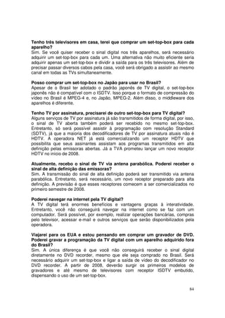 Tenho três televisores em casa, terei que comprar um set-top-box para cada
aparelho?
Sim. Se você quiser receber o sinal digital nos três aparelhos, será necessário
adquirir um set-top-box para cada um. Uma alternativa não muito eficiente seria
adquirir apenas um set-top-box e dividir a saída para os três televisores. Além de
precisar passar diversos cabos pela casa, você será obrigado a assistir ao mesmo
canal em todas as TVs simultaneamente.
Posso comprar um set-top-box no Japão para usar no Brasil?
Apesar de o Brasil ter adotado o padrão japonês de TV digital, o set-top-box
japonês não é compatível com o ISDTV. Isso porque o formato de compressão do
vídeo no Brasil é MPEG-4 e, no Japão, MPEG-2. Além disso, o middleware dos
aparelhos é diferente.
Tenho TV por assinatura, precisarei de outro set-top-box para TV digital?
Alguns serviços de TV por assinatura já são transmitidos de forma digital, por isso,
o sinal de TV aberta também poderá ser recebido no mesmo set-top-box.
Entretanto, só será possível assistir à programação com resolução Standard
(SDTV), já que a maioria dos decodificadores de TV por assinatura atuais não é
HDTV. A operadora NET já está comercializando um receptor HDTV que
possibilita que seus assinantes assistam aos programas transmitidos em alta
definição pelas emissoras abertas. Já a TVA prometeu lançar um novo receptor
HDTV no início de 2008.
Atualmente, recebo o sinal de TV via antena parabólica. Poderei receber o
sinal de alta definição das emissoras?
Sim. A transmissão do sinal de alta definição poderá ser transmitido via antena
parabólica. Entretanto, será necessário, um novo receptor preparado para alta
definição. A previsão é que esses receptores comecem a ser comercializados no
primeiro semestre de 2008.
Poderei navegar na internet pela TV digital?
A TV digital terá enormes benefícios e vantagens graças à interatividade.
Entretanto, você não conseguirá navegar na internet como se faz com um
computador. Será possível, por exemplo, realizar operações bancárias, compras
pelo televisor, acessar e-mail e outros serviços que serão disponibilizados pela
operadora.
Viajarei para os EUA e estou pensando em comprar um gravador de DVD.
Poderei gravar a programação da TV digital com um aparelho adquirido fora
do Brasil?
Sim. A única diferença é que você não conseguirá receber o sinal digital
diretamente no DVD recorder, mesmo que ele seja comprado no Brasil. Será
necessário adquirir um set-top-box e ligar a saída de vídeo do decodificador no
DVD recorder. A partir de 2008, deverão surgir os primeiros modelos de
gravadores e até mesmo de televisores com receptor ISDTV embutido,
dispensando o uso de um set-top-box.
84

 
