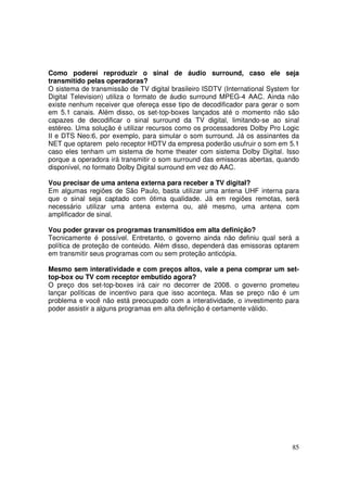 Como poderei reproduzir o sinal de áudio surround, caso ele seja
transmitido pelas operadoras?
O sistema de transmissão de TV digital brasileiro ISDTV (International System for
Digital Television) utiliza o formato de áudio surround MPEG-4 AAC. Ainda não
existe nenhum receiver que ofereça esse tipo de decodificador para gerar o som
em 5.1 canais. Além disso, os set-top-boxes lançados até o momento não são
capazes de decodificar o sinal surround da TV digital, limitando-se ao sinal
estéreo. Uma solução é utilizar recursos como os processadores Dolby Pro Logic
II e DTS Neo:6, por exemplo, para simular o som surround. Já os assinantes da
NET que optarem pelo receptor HDTV da empresa poderão usufruir o som em 5.1
caso eles tenham um sistema de home theater com sistema Dolby Digital. Isso
porque a operadora irá transmitir o som surround das emissoras abertas, quando
disponível, no formato Dolby Digital surround em vez do AAC.
Vou precisar de uma antena externa para receber a TV digital?
Em algumas regiões de São Paulo, basta utilizar uma antena UHF interna para
que o sinal seja captado com ótima qualidade. Já em regiões remotas, será
necessário utilizar uma antena externa ou, até mesmo, uma antena com
amplificador de sinal.
Vou poder gravar os programas transmitidos em alta definição?
Tecnicamente é possível. Entretanto, o governo ainda não definiu qual será a
política de proteção de conteúdo. Além disso, dependerá das emissoras optarem
em transmitir seus programas com ou sem proteção anticópia.
Mesmo sem interatividade e com preços altos, vale a pena comprar um settop-box ou TV com receptor embutido agora?
O preço dos set-top-boxes irá cair no decorrer de 2008. o governo prometeu
lançar políticas de incentivo para que isso aconteça. Mas se preço não é um
problema e você não está preocupado com a interatividade, o investimento para
poder assistir a alguns programas em alta definição é certamente válido.

85

 