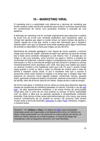 10 – MARKETING VIRAL
O marketing viral e a publicidade viral referem-se a técnicas de marketing que
tentam explorar redes sociais pré-existentes para produzir aumentos exponenciais
em conhecimento de marca, com processos similares a extensão de uma
epidemia.
A definição de marketing viral foi cunhada originalmente para descrever a prática
de envio livre de e-mail com conteúdo publicitário sem caracterizar spam ou
infringir leis vigentes que regem o mundo virtual, ao mesmo tempo não ganhar o
“status” ingrato de e-mail que “enche a caixa dos internautas que o recebem”
fazendo assim com que um possível consumidor pudesse gerar algum sentimento
de aversão ou descrédito à marca que chegou ao seu domínio.
Geralmente de conteúdo agradável e com toques de humor explícito, o anúncio
chega como forma de “piada”, diferente do spam que aterrisa na caixa de entrada
dos e-mails como conteúdo indesejável ou até mesmo “lixo”. É enviado por um
amigo, e não uma empresa, como funciona nos spam´s. Ganha a simpatia do
consumidor em potencial, o diverte e lógico a conseqüência é que o mesmo acaba
reenviando o e-mail a uma lista de amigos que irão consumir o produto ou serviço
inconscientemente como aconteceu com você. Isso gera uma cadeia que possui
um alcance mundial e uma freqüência maior que a da TV, pois o usuário muitas
vezes guarda o e-mail ou salva o vídeo na intensão de mostrar para o resto da
família e reassistir outras vezes. O que é excelente visto que o anúncio é
consumido várias vezes sempre no espaço e no tempo que o receptor está mais
acessível ao consumo virtual daquele produto, construindo marcas, gerando
share, ganhando simpatia do público consumidor, possível consumidor e formador
de opinião, além de se tornar assunto em festas, mesas de bar e roda de amigos.
De forma mais geral, o marketing viral se utiliza as vezes para descrever algumas
classes de campanhas de marketing baseadas na internet, incluindo o uso de web
logs*, de sites aparentemente amadores, e de outras formas de comunicação
virtual para criar o rumor de um novo produto ou serviço. O termo "publicidade
viral" se refere a idéia que as pessoas passarão e compartilharão conteúdos
divertidos. Esta técnica muitas vezes está patrocinada por uma marca, que busca
construir conhecimento de um produto ou serviço. Os anúncios viráis tomam
muitas vezes a forma de divertidos videoclips ou jogos Flash interativos, imagens,
e inclusive textos.
Glossário: *Um weblog ou blog é um página da Web cujas atualizações
(chamadas posts) são organizadas cronologicamente (como um histórico ou
diário). Estes posts podem ou não pertencer ao mesmo gênero de escrita, se
referir ao mesmo assunto ou à mesma pessoa. A maioria dos blogs são
miscelâneas onde os blogueiros escrevem com total liberdade.

86

 
