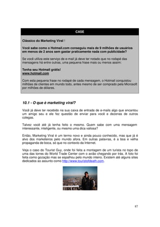 CASE
Clássico do Marketing Viral !
Você sabe como o Hotmail.com conseguiu mais de 9 milhões de usuários
em menos de 2 anos sem gastar praticamente nada com publicidade?
Se você utiliza este serviço de e-mail já deve ter notado que no rodapé das
mensagens há entre outras, uma pequena frase mais ou menos assim:
Tenha seu Hotmail grátis!
www.hotmail.com
Com esta pequena frase no rodapé de cada mensagem, o Hotmail conquistou
milhões de clientes em mundo todo, antes mesmo de ser comprado pela Microsoft
por milhões de dólares.

10.1 - O que é marketing viral?
Você já deve ter recebido na sua caixa de entrada de e-mails algo que encantou
um amigo seu e ele fez questão de enviar para você e dezenas de outros
colegas.
Talvez você até já tenha feito o mesmo. Quem sabe com uma mensagem
interessante, inteligente, ou mesmo uma dica valiosa?
Então, Marketing Viral é um termo novo e ainda pouco conhecido, mas que já é
alvo dos marketeiros pelo mundo afora. Em outras palavras, é a boa e velha
propaganda de boca, só que no contexto da Internet.
Veja o caso do Tourist Guy, onde foi feita a montagem de um turista no topo de
uma das torres do World Trade Center com o avião chegando por trás. A foto foi
feita como gozação mas se espalhou pelo mundo inteiro. Existem até alguns sites
dedicados ao assunto como http://www.touristofdeath.com.

87

 