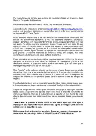 Por muito tempo se pensou que a vítima da montagem fosse um brasileiro, José
Roberto Penteado, de Campinas.
Recentemente se descobriu que o Tourist Guy na verdade é húngaro.
A descoberta foi relatada no endereço http://64.224.191.180/touristguy/found.html,
onde o real tourist guy aparece em outras fotos, sem o avião e em outros lugares
na torre do World Trade Center.
Outro exemplo interessante é de uma empresa de contabilidade americana. No
serviço de atendimento telefônico, a voz na secretária eletrônica anunciava:
disque 1 para falar com nosso atendimento ao cliente, disque 2 para falar com não
sei quem. No último número colocaram: disque 9 para ouvir um pato. O que
começou como brincadeira, quem ia pensar que alguém ia ouvir a mensagem até
o final, tomou proporções gigantescas. A notícia se espalhou pela Internet e eles
chegaram a receber alguns milhões de ligações de pessoas que queriam ouvir um
pato grasnar. O sistema telefônico da empresa entrou em colapso, mas eles
aumentaram substancialmente a sua carteira de clientes.
Estes exemplos acima são involuntários, mas que geraram dividendos de algum
tipo para os envolvidos. Para qualquer empresa tal propaganda gratuita é um
verdadeiro achado. A questão é como achar o tom certo, que faça com que a
mensagem seja reenviada de um para outro?
Uma “receita” onde podemos discutir os elementos chaves desse sucesso ainda
não existe, visto que a ferramenta da internet ainda é nova e não possibilita um
caminho ideal. Mas sabe-se que o humor é o essencial para a conquista da
simpatia do internauta e o primeiro passo para o reenvio a lista de amigos do
mesmo.
Interatividade também tem se mostrado bastante viável nestes casos: jogos, quiz,
e links para páginas de promoção onde o usuário é de alguma forma beneficiado.
Segue um artigo de uma revista para discussão em grupo e logo após convido
todos vocês a exporem uma opinião sobre essa nova e eficiente ferramenta do
marketing moderno. Convido a todos também a apontarem (em forma de lista)
alguns dos elementos que podem contribuir para o sucesso dessa comunicação
viral.
TRABALHO: A questão é como achar o tom certo, que faça com que a
mensagem seja reenviada de um para outro? Opine e entregue uma resenha
crítica sobre o assunto e a aula.
Utilize como ilustração o artigo seguinte: Agora, as pessoas clicam para ver
anúncios e não para fugir deles. (EXPOSTO NA PRÓXIMA PÁGINA)

88

 