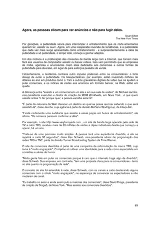 Agora, as pessoas clicam para ver anúncios e não para fugir deles.
Stuart Elliott
The New York Times

Por gerações, a publicidade servia para interromper o entretenimento que os norte-americanos
queriam ler, assistir ou ouvir. Agora, em uma inesperada reversão de tendências, é a publicidade
que cada vez mais surge apresentada como entretenimento - e surpreendentemente a idéia de
publicidade e só publicidade, o tempo todo, começa a ganhar adeptos.
Um dos motivos é a proliferação das conexões de banda larga com a Internet, que tornam mais
fácil aos usuários de computador assistir ou baixar vídeos. Isso vem permitindo que as empresas
de mídia, agências e anunciantes criem sites dedicados aos comerciais e outras formas de
publicidade para diversão, em lugar de para esforços pesados de venda.
Estranhamente, a tendência contraria outro impulso poderoso entre os consumidores: o forte
desejo de evitar a publicidade. Os telespectadores, por exemplo, estão investindo milhões de
dólares ao ano em produtos como o TiVo e outros gravadores digitais de vídeo que os ajudam a
pular comerciais, e os índices de visitas aos anúncios em formato banner, na Web, estão em
queda.
A diferença entre "assistir a um comercial em um site e em sua sala de visitas", diz Michael Jacobs,
vice-presidente executivo e diretor de criação da MRM Worldwide, em Nova York , é que quem
assiste online "o faz porque quer; a pessoa escolhe estar lá".
"É parte da natureza da Web oferecer um destino ao qual se possa recorrer sabendo o que será
assistido lá", disse Jacobs, cuja agência é parte da divisão McCann Worldgroup, da Interpublic.
"Existe certamente uma audiência que assiste a essas peças em busca de entretenimento", ele
afirma. "Os números parecem confirmar a idéia".
Por exemplo, o site http://www.veryfunnyads.com , um site de banda larga operado pela rede de
TV a cabo TBS, recebeu mais de 63 milhões de visitas a clipes individuais desde que começou a
operar, há um ano.
"Trata-se de uma premissa muito simples. A pessoa terá uma experiência divertida, e ela se
repetirá a cada 30 segundos", disse Ken Schwab, vice-presidente sênior de programação das
redes TBS e TNT, parte da divisão Turner Broadcasting System da Time Warner.
O site de comerciais divertidos é parte de uma campanha de reformulação da marca TBS, cujo
tema é "muito engraçado". O objetivo é cultivar uma identidade para a rede como especialista em
comédias e séries de humor.
"Muita gente fala em pular os comerciais porque é raro que o intervalo traga algo de divertido",
disse Schwab. Sua empresa, em contraste, "tem uma proposta clara para os consumidores - tanto
no site quanto na programação da rede".
O conceito do site foi estendido à rede, disse Schwab, com os canais a cabo destacando alguns
comerciais com o rótulo "muito engraçado", na esperança de convencer os espectadores a não
mudarem de canal.
"Eu trabalho no setor e ainda assim pulo a maiorias dos comerciais", disse David Droga, presidente
de criação da Droga5, de Nova York. "Mas assisto aos comerciais divertidos".

89

 