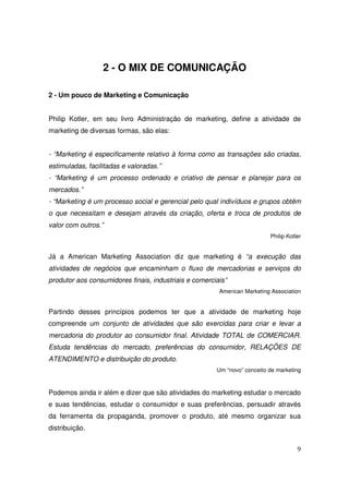 2 - O MIX DE COMUNICAÇÃO
2 - Um pouco de Marketing e Comunicação
Philip Kotler, em seu livro Administração de marketing, define a atividade de
marketing de diversas formas, são elas:
- “Marketing é especificamente relativo à forma como as transações são criadas,
estimuladas, facilitadas e valoradas.”
- “Marketing é um processo ordenado e criativo de pensar e planejar para os
mercados.”
- “Marketing é um processo social e gerencial pelo qual indivíduos e grupos obtêm
o que necessitam e desejam através da criação, oferta e troca de produtos de
valor com outros.”
Philip Kotler

Já a American Marketing Association diz que marketing é “a execução das
atividades de negócios que encaminham o fluxo de mercadorias e serviços do
produtor aos consumidores finais, industriais e comerciais”
American Marketing Association

Partindo desses princípios podemos ter que a atividade de marketing hoje
compreende um conjunto de atividades que são exercidas para criar e levar a
mercadoria do produtor ao consumidor final. Atividade TOTAL de COMERCIAR.
Estuda tendências do mercado, preferências do consumidor, RELAÇÕES DE
ATENDIMENTO e distribuição do produto.
Um “novo” conceito de marketing

Podemos ainda ir além e dizer que são atividades do marketing estudar o mercado
e suas tendências, estudar o consumidor e suas preferências, persuadir através
da ferramenta da propaganda, promover o produto, até mesmo organizar sua
distribuição.
9

 