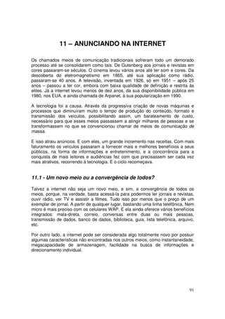 11 – ANUNCIANDO NA INTERNET
Os chamados meios de comunicação tradicionais sofreram todo um demorado
processo até se consolidarem como tais. De Gutenberg aos jornais e revistas em
cores passaram-se séculos. O cinema levou vários anos até ter som e cores. Da
descoberta do eletromagnetismo em 1865, até sua aplicação como rádio,
passaram-se 40 anos. A televisão, inventada em 1926, só em 1951 – após 25
anos – passou a ter cor, embora com baixa qualidade de definição e restrita às
elites. Já a internet levou menos de dez anos, da sua disponibilidade pública em
1980, nos EUA, e ainda chamada de Arpanet, à sua popularização em 1990.
A tecnologia foi a causa. Através da progressiva criação de novas máquinas e
processos que diminuíram muito o tempo de produção do conteúdo, formato e
transmissão dos veículos, possibilitando assim, um barateamento de custo,
necessário para que esses meios passassem a atingir milhares de pessoas e se
transformassem no que se convencionou chamar de meios de comunicação de
massa.
E isso atraiu anúncios. E com eles, um grande incremento nas receitas. Com mais
faturamento os veículos passaram a fornecer mais e melhores benefícios a seus
públicos, na forma de informações e entretenimento, e a concorrência para a
conquista de mais leitores e audiências fez com que precisassem ser cada vez
mais atrativos, recorrendo à tecnologia. E o ciclo recomeçava.

11.1 - Um novo meio ou a convergência de todos?
Talvez a internet não seja um novo meio, e sim, a convergência de todos os
meios, porque, na verdade, basta acessá-la para podermos ler jornais e revistas,
ouvir rádio, ver TV e assistir a filmes. Tudo isso por menos que o preço de um
exemplar de jornal. A partir de qualquer lugar, bastando uma linha telefônica. Nem
micro é mais preciso com os celulares WAP. E ela ainda oferece vários benefícios
integrados: mala-direta, correio, conversas entre duas ou mais pessoas,
transmissão de dados, banco de dados, biblioteca, guia, lista telefônica, arquivo,
etc.
Por outro lado, a internet pode ser considerada algo totalmente novo por possuir
algumas características não encontradas nos outros meios, como instantaneidade,
megacapacidade de armazenagem, facilidade na busca de informações e
direcionamento individual.

91

 