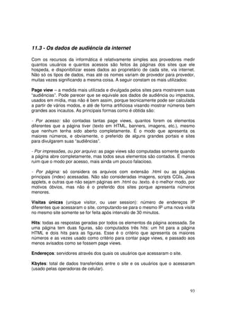11.3 - Os dados de audiência da internet
Com os recursos da informática é relativamente simples aos provedores medir
quantos usuários e quantos acessos são feitos às páginas dos sites que ele
hospeda, e disponibilizar esses dados ao proprietário de cada site, via internet.
Não só os tipos de dados, mas até os nomes variam de provedor para provedor,
muitas vezes significando a mesma coisa. A seguir constam os mais utilizados:
Page view – a medida mais utilizada e divulgada pelos sites para mostrarem suas
“audiências”. Pode parecer que se equivale aos dados de audiência ou impactos,
usados em mídia, mas não é bem assim, porque tecnicamente pode ser calculada
a partir de vários modos, e até de forma artificiosa visando mostrar números bem
grandes aos incautos. As principais formas como é obtida são:
- Por acesso: são contadas tantas page views, quantos forem os elementos
diferentes que a página tiver (texto em HTML, banners, imagens, etc.), mesmo
que nenhum tenha sido aberto completamente. É o modo que apresenta os
maiores números, e obviamente, o preferido de alguns grandes portais e sites
para divulgarem suas “audiências”.
- Por impressões, ou por arquivo: as page views são computadas somente quando
a página abre completamente, mas todos seus elementos são contados. É menos
ruim que o modo por acesso, mais ainda um pouco falacioso.
- Por página: só considera os arquivos com extensão .html ou as páginas
principais (index) acessadas. Não são consideradas imagens, scripts CGIs, Java
applets, e outras que não sejam páginas em .html ou .texto. é o melhor modo, por
motivos óbvios, mas não é o preferido dos sites porque apresenta números
menores.
Visitas únicas (unique visitor, ou user session): número de endereços IP
diferentes que acessaram o site, computando-se para o mesmo IP uma nova visita
no mesmo site somente se for feita após intervalo de 30 minutos.
Hits: todas as respostas geradas por todos os elementos da página acessada. Se
uma página tem duas figuras, são computados três hits: um hit para a página
HTML e dois hits para as figuras. Esse é o critério que apresenta os maiores
números e as vezes usado como critério para contar page views, e passado aos
menos avisados como se fossem page views.
Endereços: servidores através dos quais os usuários que acessaram o site.
Kbytes: total de dados transferidos entre o site e os usuários que o acessaram
(usado pelas operadoras de celular).

93

 