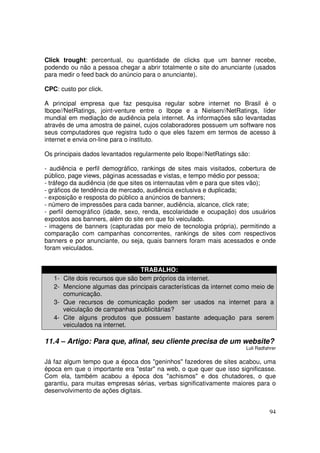 Click trought: percentual, ou quantidade de clicks que um banner recebe,
podendo ou não a pessoa chegar a abrir totalmente o site do anunciante (usados
para medir o feed back do anúncio para o anunciante).
CPC: custo por click.
A principal empresa que faz pesquisa regular sobre internet no Brasil é o
Ibope//NetRatings, joint-venture entre o Ibope e a Nielsen//NetRatings, líder
mundial em mediação de audiência pela internet. As informações são levantadas
através de uma amostra de painel, cujos colaboradores possuem um software nos
seus computadores que registra tudo o que eles fazem em termos de acesso à
internet e envia on-line para o instituto.
Os principais dados levantados regularmente pelo Ibope//NetRatings são:
- audiência e perfil demográfico, rankings de sites mais visitados, cobertura de
público, page views, páginas acessadas e vistas, e tempo médio por pessoa;
- tráfego da audiência (de que sites os internautas vêm e para que sites vão);
- gráficos de tendência de mercado, audiência exclusiva e duplicada;
- exposição e resposta do público a anúncios de banners;
- número de impressões para cada banner, audiência, alcance, click rate;
- perfil demográfico (idade, sexo, renda, escolaridade e ocupação) dos usuários
expostos aos banners, além do site em que foi veiculado.
- imagens de banners (capturadas por meio de tecnologia própria), permitindo a
comparação com campanhas concorrentes, rankings de sites com respectivos
banners e por anunciante, ou seja, quais banners foram mais acessados e onde
foram veiculados.

1234-

TRABALHO:
Cite dois recursos que são bem próprios da internet.
Mencione algumas das principais características da internet como meio de
comunicação.
Que recursos de comunicação podem ser usados na internet para a
veiculação de campanhas publicitárias?
Cite alguns produtos que possuem bastante adequação para serem
veiculados na internet.

11.4 – Artigo: Para que, afinal, seu cliente precisa de um website?
Luli Radfahrer

Já faz algum tempo que a época dos "geninhos" fazedores de sites acabou, uma
época em que o importante era "estar" na web, o que quer que isso significasse.
Com ela, também acabou a época dos "achismos" e dos chutadores, o que
garantiu, para muitas empresas sérias, verbas significativamente maiores para o
desenvolvimento de ações digitais.
94

 