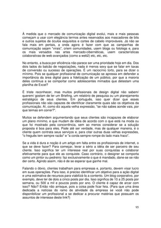 À medida que o mercado de comunicação digital evolui, mais e mais pessoas
começam a usar com elegância termos antes reservados aos mascadores de bits
e outros sujeitos de óculos esquisitos e cortes de cabelo improváveis. Já não se
fala mais em portais, a onda agora é fazer com que as campanhas de
comunicação sejam "virais", criem comunidades, usem blogs ou fotologs e, para
os mais versados nas artes mercado-cibernéticas, usem características
colaborativas de web avançados (como a web2) etc, etc, etc.
No entanto, a busca por eficiência não parece ser uma prioridade hoje em dia. Dos
dois lados do balcão de negociações, nada é menos sexy que se falar em taxas
de conversão ou sucesso de operações. É um raciocínio torto, para se dizer o
mínimo. Pois se qualquer profissional de comunicação se apressa em defender a
importância da área digital para a fidelização de um público, por que a maioria
deles continua a se comportar como adolescentes mimados que detestam uma
planilha de Excel?
É triste reconhecer, mas muitos profissionais de design digital não sabem/
querem/ gostam de ler um Briefing, um relatório de pesquisa ou um planejamento
estratégico de seus clientes. Em português, isso quer dizer que esses
profissionais não são capazes de identificar claramente quais são os objetivos da
comunicação. Aí, como diz aquela velha expressão, "se não sabes aonde vais, por
que teimas em correr?".
Muitos se defendem argumentando que seus clientes são incapazes de elaborar
um plano mínimo, e que mudam de idéia de acordo com o que está na moda ou
que foi mostrado pela concorrência, sem ao menos considerar se a solução
proposta é boa para eles. Pode até ser verdade, mas de qualquer maneira, é o
cliente quem contrata seus serviços e, para citar outras duas velhas expressões,
"o freguês tem sempre razão" e "a corda sempre rompe do lado mais fraco".
Se a vida é dura e noção é um artigo em falta entre os profissionais de internet, o
que se deve fazer? Para começar, levar a sério a idéia de ser parceiro de seu
cliente. Isso significa ter um interesse real por suas conquistas e colaborar
efetivamente para que ele as conquiste. Caso contrário, o designer se comporta
como um pintor ou pedreiro: faz exclusivamente o que é mandado, dane-se se não
der certo. Agindo assim, não é de se esperar que ganhe mal.
Falando o óbvio, clientes trabalham para empresas e, portanto, devem visar lucro
em suas operações. Para isso, é preciso identificar um objetivo para a ação digital
e uma estimativa de recursos para viabilizá-Ia a contento. Um blog corporativo, por
exemplo, deve ter de dois a cinco posts por dia. Isso significa de 10 a 25 posts por
semana, ou 500 a mil e poucos posts por ano. O cliente é capaz de arcar com
isso? Não? Então não arrisque, pois a coisa pode ficar feia. (Para que uma área
dedicada a notícias do ramo de atividade da empresa se você não pode
disponibilizar um profissional a se dedicar a procurar matérias que possuam os
assuntos de interesse deste link?)
95

 